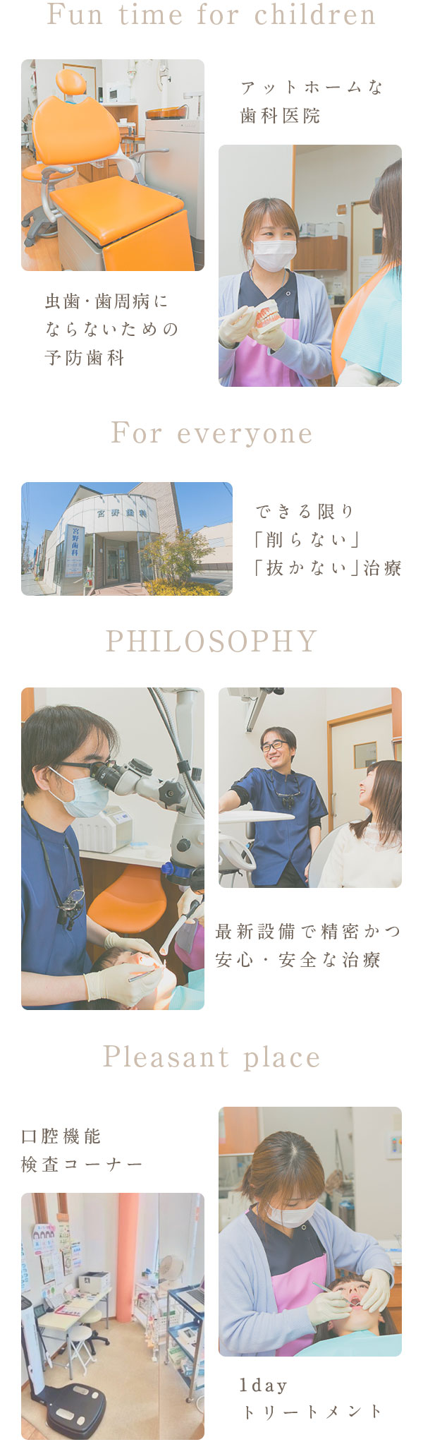 Fun time for children アットホームな歯科医院 虫歯・歯周病にならない ための予防・メンテナンス For everyone 最新設備で精密かつ安心・安全な治療 PHILOSOPHY できる限り「削らない」「抜かない」治療  Pleasant place 完全個室キッズスペース  1dayトリートメント